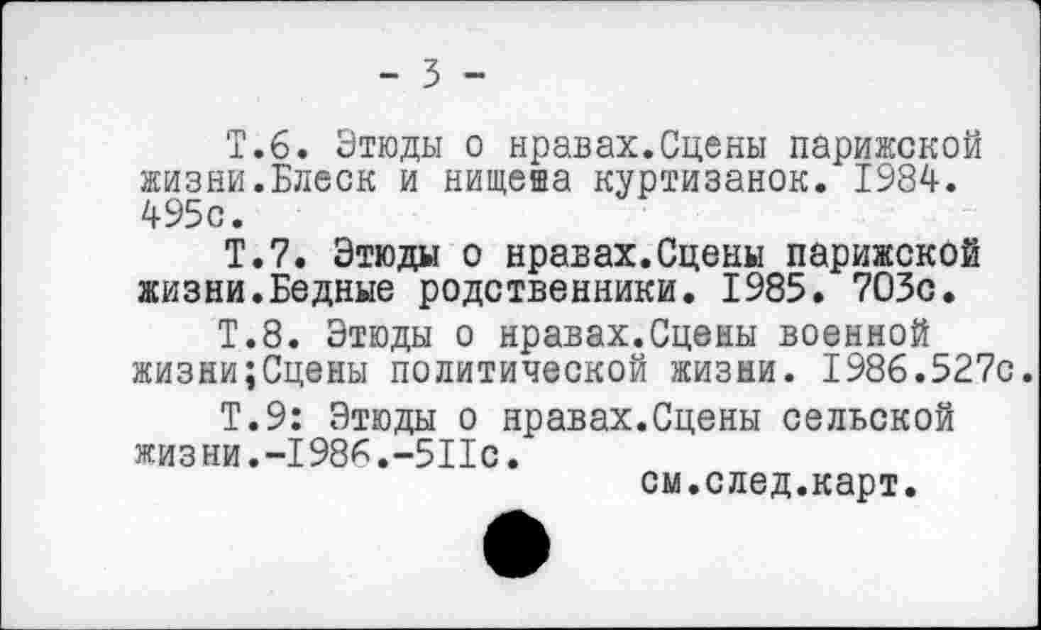 ﻿- 3 -
Т.6. Этюды о нравах.Сцены парижской жизни.Блеск и нищеиа куртизанок. 1984. 495с.
Т.7. Этюды о нравах.Сцены парижской жизни.Бедные родственники. 1985. 703с.
Т.8. Этюды о нравах.Сцены военной жизни;Сцены политической жизни. 1986.527с.
Т.9: Этюды о нравах.Сцены сельской жизни.-1986.-511с.
см.след.карт.